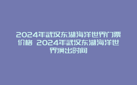 2024年武汉东湖海洋世界门票价格 2024年武汉东湖海洋世界演出时间