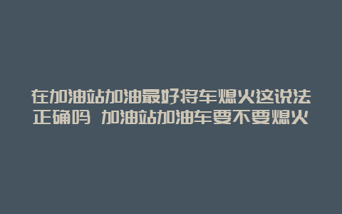 在加油站加油最好将车熄火这说法正确吗 加油站加油车要不要熄火