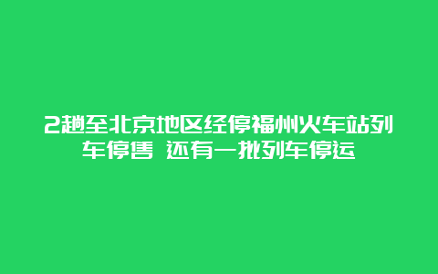 2趟至北京地区经停福州火车站列车停售 还有一批列车停运