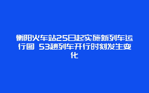 衡阳火车站25日起实施新列车运行图 53趟列车开行时刻发生变化