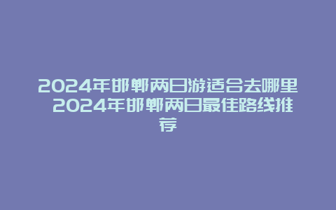 2024年邯郸两日游适合去哪里 2024年邯郸两日最佳路线推荐