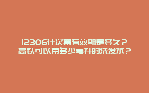 12306计次票有效期是多久？高铁可以带多少毫升的洗发水？