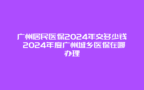 广州居民医保2024年交多少钱 2024年度广州城乡医保在哪办理