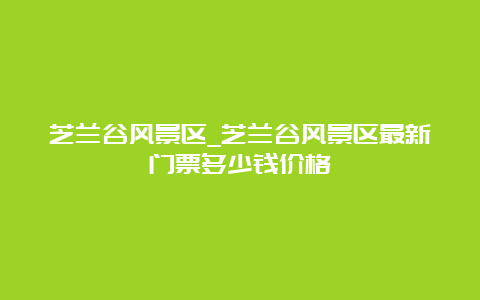 芝兰谷风景区_芝兰谷风景区最新门票多少钱价格