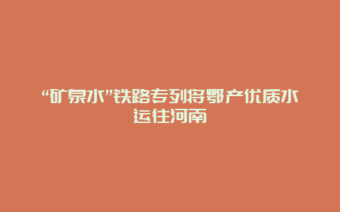 “矿泉水”铁路专列将鄂产优质水运往河南