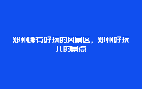 郑州哪有好玩的风景区，郑州好玩儿的景点