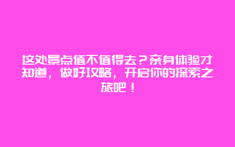 这处景点值不值得去？亲身体验才知道，做好攻略，开启你的探索之旅吧！