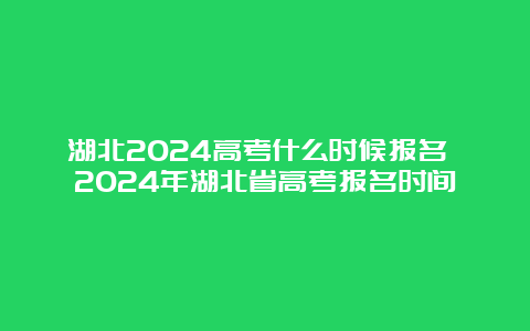 湖北2024高考什么时候报名 2024年湖北省高考报名时间