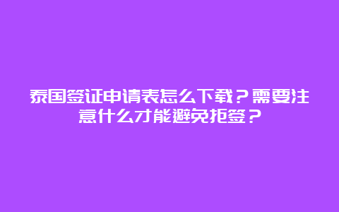 泰国签证申请表怎么下载？需要注意什么才能避免拒签？