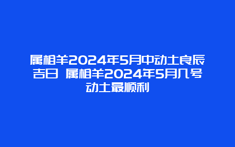 属相羊2024年5月中动土良辰吉日 属相羊2024年5月几号动土最顺利