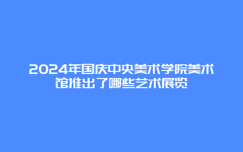 2024年国庆中央美术学院美术馆推出了哪些艺术展览