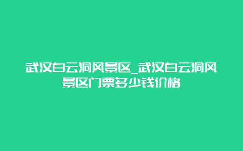 武汉白云洞风景区_武汉白云洞风景区门票多少钱价格