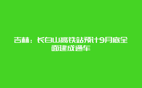 吉林：长白山高铁站预计9月底全面建成通车