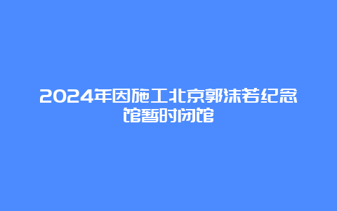 2024年因施工北京郭沫若纪念馆暂时闭馆