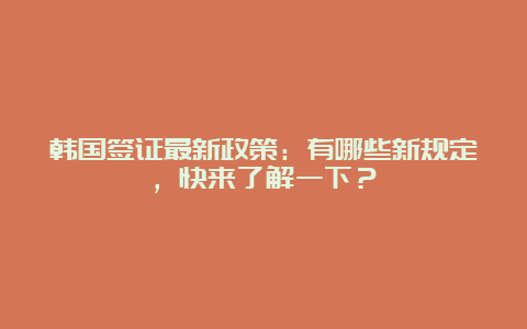 韩国签证最新政策：有哪些新规定，快来了解一下？