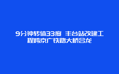 9分钟转体33度 丰台站改建工程跨京广铁路大桥合龙