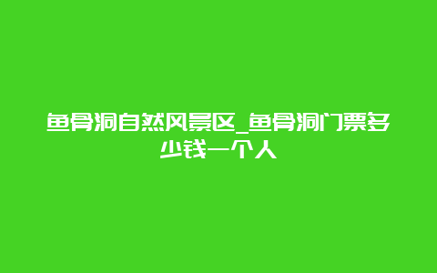 鱼骨洞自然风景区_鱼骨洞门票多少钱一个人