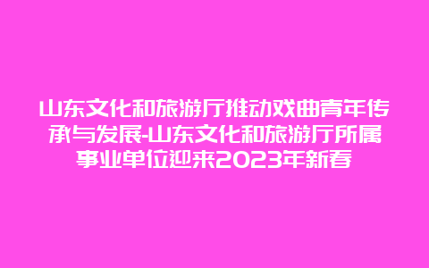 山东文化和旅游厅推动戏曲青年传承与发展-山东文化和旅游厅所属事业单位迎来2023年新春