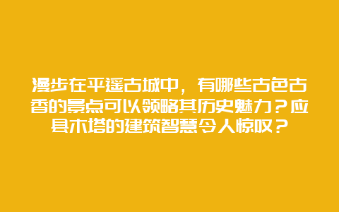 漫步在平遥古城中，有哪些古色古香的景点可以领略其历史魅力？应县木塔的建筑智慧令人惊叹？