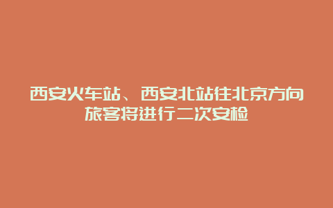 西安火车站、西安北站往北京方向旅客将进行二次安检