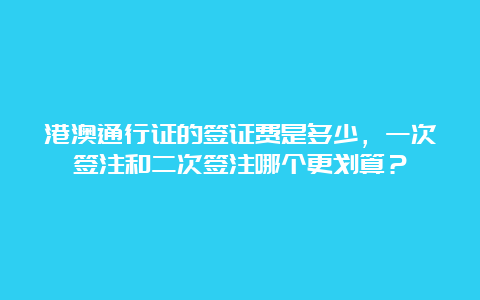 港澳通行证的签证费是多少，一次签注和二次签注哪个更划算？