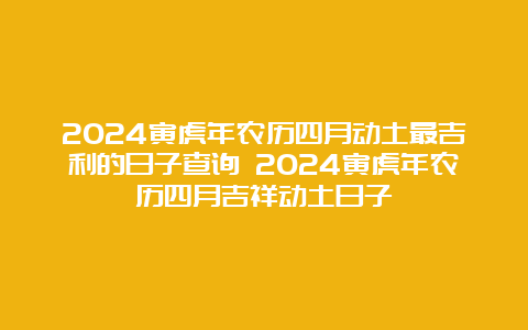 2024寅虎年农历四月动土最吉利的日子查询 2024寅虎年农历四月吉祥动土日子