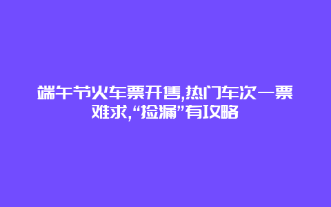 端午节火车票开售,热门车次一票难求,“捡漏”有攻略