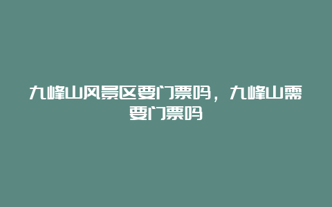 九峰山风景区要门票吗，九峰山需要门票吗