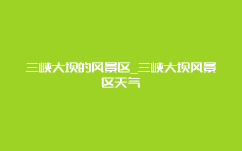 三峡大坝的风景区_三峡大坝风景区天气