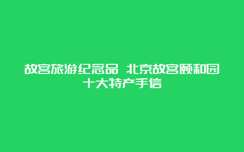 故宫旅游纪念品 北京故宫颐和园十大特产手信