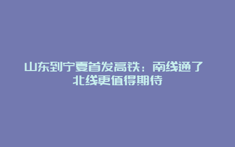 山东到宁夏首发高铁：南线通了 北线更值得期待