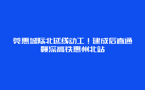 莞惠城际北延线动工！建成后直通赣深高铁惠州北站