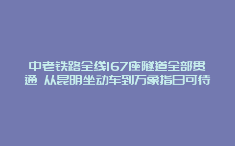 中老铁路全线167座隧道全部贯通 从昆明坐动车到万象指日可待