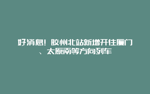 好消息! 胶州北站新增开往厦门、太原南等方向列车