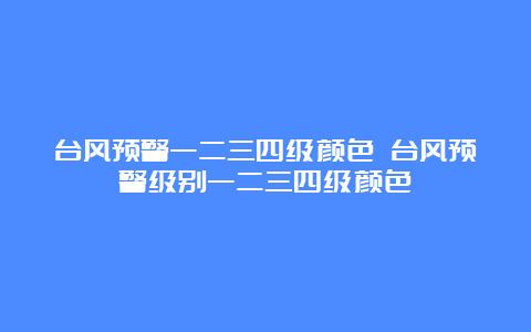 台风预警一二三四级颜色 台风预警级别一二三四级颜色