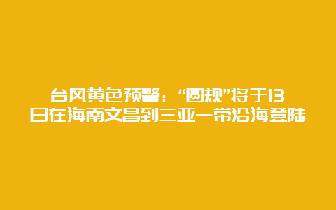 台风黄色预警：“圆规”将于13日在海南文昌到三亚一带沿海登陆