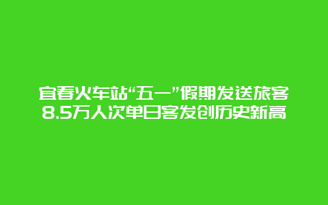 宜春火车站“五一”假期发送旅客8.5万人次单日客发创历史新高