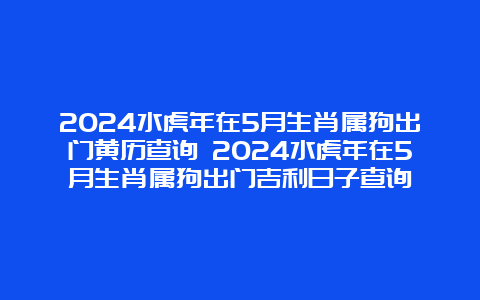 2024水虎年在5月生肖属狗出门黄历查询 2024水虎年在5月生肖属狗出门吉利日子查询