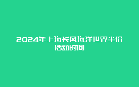 2024年上海长风海洋世界半价活动时间