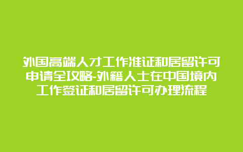 外国高端人才工作准证和居留许可申请全攻略-外籍人士在中国境内工作签证和居留许可办理流程