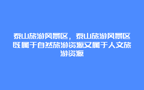 泰山旅游风景区，泰山旅游风景区既属于自然旅游资源又属于人文旅游资源