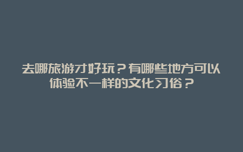 去哪旅游才好玩？有哪些地方可以体验不一样的文化习俗？