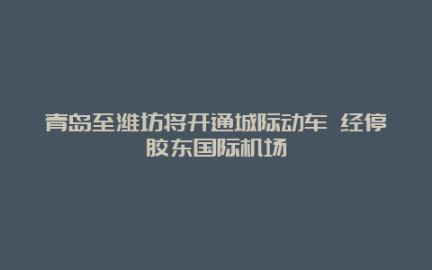 青岛至潍坊将开通城际动车 经停胶东国际机场