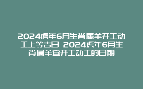 2024虎年6月生肖属羊开工动工上等吉日 2024虎年6月生肖属羊宜开工动工的日期