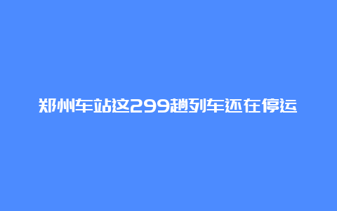 郑州车站这299趟列车还在停运