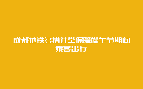 成都地铁多措并举保障端午节期间乘客出行