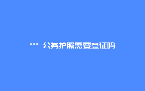 *** 公务护照需要签证吗