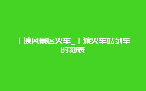 十渡风景区火车_十渡火车站列车时刻表