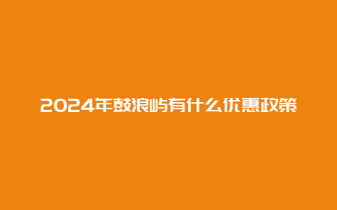 2024年鼓浪屿有什么优惠政策