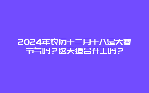 2024年农历十二月十八是大寒节气吗？这天适合开工吗？